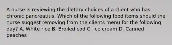 A nurse is reviewing the dietary choices of a client who has chronic pancreatitis. Which of the following food items should the nurse suggest removing from the clients menu for the following day? A. White rice B. Broiled cod C. Ice cream D. Canned peaches