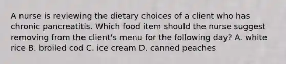 A nurse is reviewing the dietary choices of a client who has chronic pancreatitis. Which food item should the nurse suggest removing from the client's menu for the following day? A. white rice B. broiled cod C. ice cream D. canned peaches