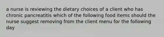 a nurse is reviewing the dietary choices of a client who has chronic pancreatitis which of the following food items should the nurse suggest removing from the client menu for the following day