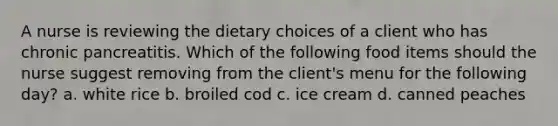 A nurse is reviewing the dietary choices of a client who has chronic pancreatitis. Which of the following food items should the nurse suggest removing from the client's menu for the following day? a. white rice b. broiled cod c. ice cream d. canned peaches