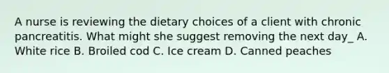 A nurse is reviewing the dietary choices of a client with chronic pancreatitis. What might she suggest removing the next day_ A. White rice B. Broiled cod C. Ice cream D. Canned peaches