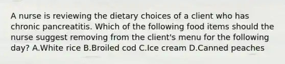 A nurse is reviewing the dietary choices of a client who has chronic pancreatitis. Which of the following food items should the nurse suggest removing from the client's menu for the following day? A.White rice B.Broiled cod C.Ice cream D.Canned peaches