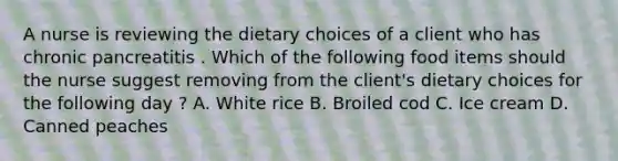 A nurse is reviewing the dietary choices of a client who has chronic pancreatitis . Which of the following food items should the nurse suggest removing from the client's dietary choices for the following day ? A. White rice B. Broiled cod C. Ice cream D. Canned peaches