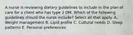 A nurse is reviewing dietary guidelines to include in the plan of care for a client who has type 2 DM. Which of the following guidelines should the nurse include? Select all that apply. A. Weight management B. Lipid profile C. Cultural needs D. Sleep patterns E. Personal preferences