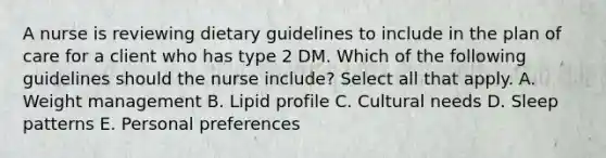 A nurse is reviewing dietary guidelines to include in the plan of care for a client who has type 2 DM. Which of the following guidelines should the nurse include? Select all that apply. A. Weight management B. Lipid profile C. Cultural needs D. Sleep patterns E. Personal preferences