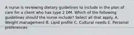 A nurse is reviewing dietary guidelines to include in the plan of care for a client who has type 2 DM. Which of the following guidelines should the nurse include? Select all that apply. A. Weight management B. Lipid profile C. Cultural needs E. Personal preferences