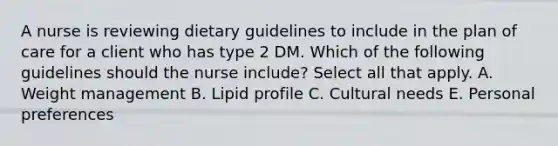 A nurse is reviewing dietary guidelines to include in the plan of care for a client who has type 2 DM. Which of the following guidelines should the nurse include? Select all that apply. A. Weight management B. Lipid profile C. Cultural needs E. Personal preferences