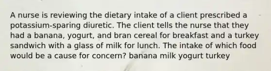 A nurse is reviewing the dietary intake of a client prescribed a potassium-sparing diuretic. The client tells the nurse that they had a banana, yogurt, and bran cereal for breakfast and a turkey sandwich with a glass of milk for lunch. The intake of which food would be a cause for concern? banana milk yogurt turkey