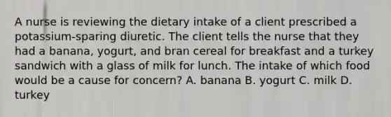 A nurse is reviewing the dietary intake of a client prescribed a potassium-sparing diuretic. The client tells the nurse that they had a banana, yogurt, and bran cereal for breakfast and a turkey sandwich with a glass of milk for lunch. The intake of which food would be a cause for concern? A. banana B. yogurt C. milk D. turkey