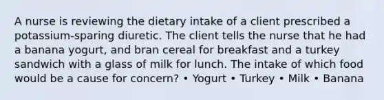 A nurse is reviewing the dietary intake of a client prescribed a potassium-sparing diuretic. The client tells the nurse that he had a banana yogurt, and bran cereal for breakfast and a turkey sandwich with a glass of milk for lunch. The intake of which food would be a cause for concern? • Yogurt • Turkey • Milk • Banana