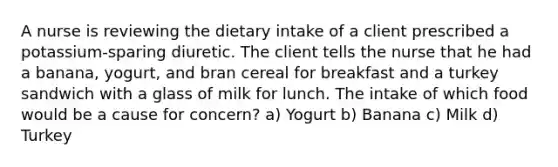 A nurse is reviewing the dietary intake of a client prescribed a potassium-sparing diuretic. The client tells the nurse that he had a banana, yogurt, and bran cereal for breakfast and a turkey sandwich with a glass of milk for lunch. The intake of which food would be a cause for concern? a) Yogurt b) Banana c) Milk d) Turkey