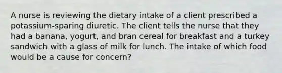 A nurse is reviewing the dietary intake of a client prescribed a potassium-sparing diuretic. The client tells the nurse that they had a banana, yogurt, and bran cereal for breakfast and a turkey sandwich with a glass of milk for lunch. The intake of which food would be a cause for concern?