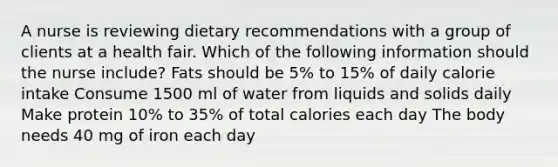 A nurse is reviewing dietary recommendations with a group of clients at a health fair. Which of the following information should the nurse include? Fats should be 5% to 15% of daily calorie intake Consume 1500 ml of water from liquids and solids daily Make protein 10% to 35% of total calories each day The body needs 40 mg of iron each day