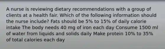 A nurse is reviewing dietary recommendations with a group of clients at a health fair. Which of the following information should the nurse include? Fats should be 5% to 15% of daily calorie intake The body needs 40 mg of iron each day Consume 1500 ml of water from liquids and solids daily Make protein 10% to 35% of total calories each day