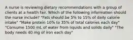 A nurse is reviewing dietary recommendations with a group of clients at a health fair. Which of the following information should the nurse include? "Fats should be 5% to 15% of daily calorie intake" "Make protein 10% to 35% of total calories each day" "Consume 1500 mL of water from liquids and solids daily" "The body needs 40 mg of iron each day"