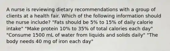 A nurse is reviewing dietary recommendations with a group of clients at a health fair. Which of the following information should the nurse include? "Fats should be 5% to 15% of daily calorie intake" "Make protein 10% to 35% of total calories each day" "Consume 1500 mL of water from liquids and solids daily" "The body needs 40 mg of iron each day"