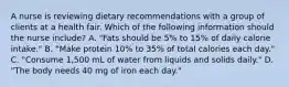 A nurse is reviewing dietary recommendations with a group of clients at a health fair. Which of the following information should the nurse include? A. "Fats should be 5% to 15% of daily calorie intake." B. "Make protein 10% to 35% of total calories each day." C. "Consume 1,500 mL of water from liquids and solids daily." D. "The body needs 40 mg of iron each day."