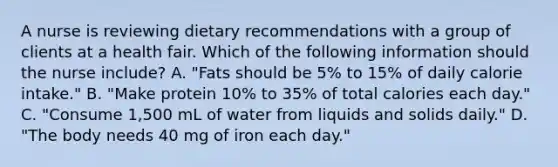 A nurse is reviewing dietary recommendations with a group of clients at a health fair. Which of the following information should the nurse include? A. "Fats should be 5% to 15% of daily calorie intake." B. "Make protein 10% to 35% of total calories each day." C. "Consume 1,500 mL of water from liquids and solids daily." D. "The body needs 40 mg of iron each day."