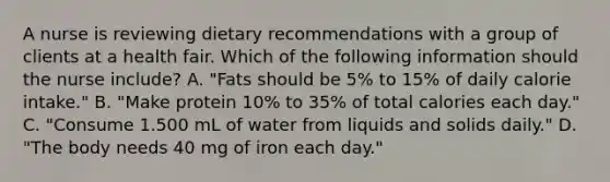 A nurse is reviewing dietary recommendations with a group of clients at a health fair. Which of the following information should the nurse include? A. "Fats should be 5% to 15% of daily calorie intake." B. "Make protein 10% to 35% of total calories each day." C. "Consume 1.500 mL of water from liquids and solids daily." D. "The body needs 40 mg of iron each day."