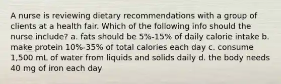 A nurse is reviewing dietary recommendations with a group of clients at a health fair. Which of the following info should the nurse include? a. fats should be 5%-15% of daily calorie intake b. make protein 10%-35% of total calories each day c. consume 1,500 mL of water from liquids and solids daily d. the body needs 40 mg of iron each day