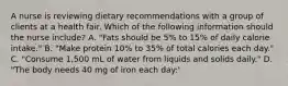 A nurse is reviewing dietary recommendations with a group of clients at a health fair. Which of the following information should the nurse include? A. "Fats should be 5% to 15% of daily calorie intake." B. "Make protein 10% to 35% of total calories each day." C. "Consume 1,500 mL of water from liquids and solids daily." D. "The body needs 40 mg of iron each day:'