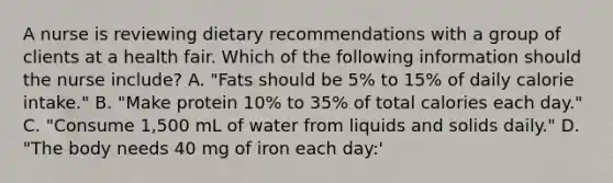 A nurse is reviewing dietary recommendations with a group of clients at a health fair. Which of the following information should the nurse include? A. "Fats should be 5% to 15% of daily calorie intake." B. "Make protein 10% to 35% of total calories each day." C. "Consume 1,500 mL of water from liquids and solids daily." D. "The body needs 40 mg of iron each day:'