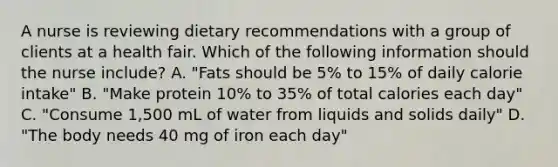 A nurse is reviewing dietary recommendations with a group of clients at a health fair. Which of the following information should the nurse include? A. "Fats should be 5% to 15% of daily calorie intake" B. "Make protein 10% to 35% of total calories each day" C. "Consume 1,500 mL of water from liquids and solids daily" D. "The body needs 40 mg of iron each day"