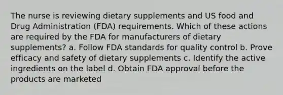 The nurse is reviewing dietary supplements and US food and Drug Administration (FDA) requirements. Which of these actions are required by the FDA for manufacturers of dietary supplements? a. Follow FDA standards for quality control b. Prove efficacy and safety of dietary supplements c. Identify the active ingredients on the label d. Obtain FDA approval before the products are marketed