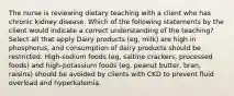 The nurse is reviewing dietary teaching with a client who has chronic kidney disease. Which of the following statements by the client would indicate a correct understanding of the teaching? Select all that apply Dairy products (eg, milk) are high in phosphorus, and consumption of dairy products should be restricted. High-sodium foods (eg, saltine crackers, processed foods) and high-potassium foods (eg, peanut butter, bran, raisins) should be avoided by clients with CKD to prevent fluid overload and hyperkalemia.