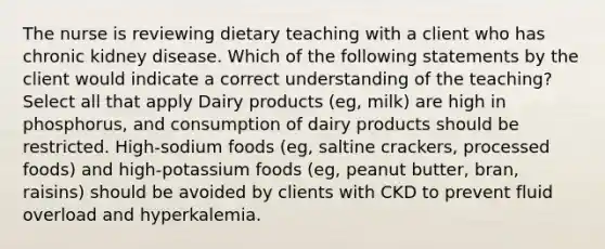 The nurse is reviewing dietary teaching with a client who has chronic kidney disease. Which of the following statements by the client would indicate a correct understanding of the teaching? Select all that apply Dairy products (eg, milk) are high in phosphorus, and consumption of dairy products should be restricted. High-sodium foods (eg, saltine crackers, processed foods) and high-potassium foods (eg, peanut butter, bran, raisins) should be avoided by clients with CKD to prevent fluid overload and hyperkalemia.