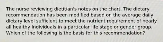 The nurse reviewing dietitian's notes on the chart. The dietary recommendation has been modified based on the average daily dietary level sufficient to meet the nutrient requirement of nearly all healthy Individuals in a particular life stage or gender group. Which of the following is the basis for this recommendation?