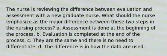 The nurse is reviewing the difference between evaluation and assessment with a new graduate nurse. What should the nurse emphasize as the major difference between these two steps in the nursing process? a. Assessment is done at the beginning of the process. b. Evaluation is completed at the end of the process. c. They are the same and there is no need to differentiate. d. The difference is in how the data are used.