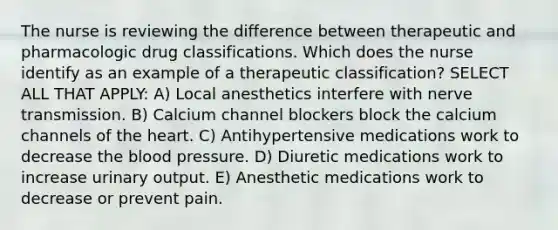 The nurse is reviewing the difference between therapeutic and pharmacologic drug classifications. Which does the nurse identify as an example of a therapeutic ​classification? SELECT ALL THAT APPLY: A) Local anesthetics interfere with nerve transmission. B) Calcium channel blockers block the calcium channels of the heart. C) Antihypertensive medications work to decrease the blood pressure. D) Diuretic medications work to increase urinary output. E) Anesthetic medications work to decrease or prevent pain.