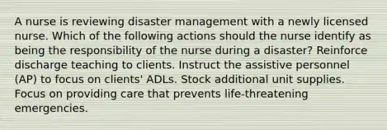 A nurse is reviewing disaster management with a newly licensed nurse. Which of the following actions should the nurse identify as being the responsibility of the nurse during a disaster? Reinforce discharge teaching to clients. Instruct the assistive personnel (AP) to focus on clients' ADLs. Stock additional unit supplies. Focus on providing care that prevents life-threatening emergencies.