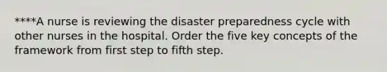 ****A nurse is reviewing the disaster preparedness cycle with other nurses in the hospital. Order the five key concepts of the framework from first step to fifth step.