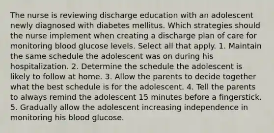 The nurse is reviewing discharge education with an adolescent newly diagnosed with diabetes mellitus. Which strategies should the nurse implement when creating a discharge plan of care for monitoring blood glucose levels. Select all that apply. 1. Maintain the same schedule the adolescent was on during his hospitalization. 2. Determine the schedule the adolescent is likely to follow at home. 3. Allow the parents to decide together what the best schedule is for the adolescent. 4. Tell the parents to always remind the adolescent 15 minutes before a fingerstick. 5. Gradually allow the adolescent increasing independence in monitoring his blood glucose.