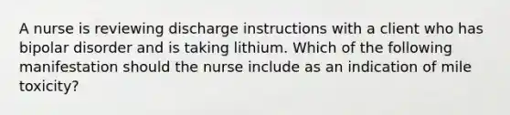 A nurse is reviewing discharge instructions with a client who has bipolar disorder and is taking lithium. Which of the following manifestation should the nurse include as an indication of mile toxicity?