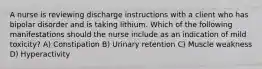 A nurse is reviewing discharge instructions with a client who has bipolar disorder and is taking lithium. Which of the following manifestations should the nurse include as an indication of mild toxicity? A) Constipation B) Urinary retention C) Muscle weakness D) Hyperactivity