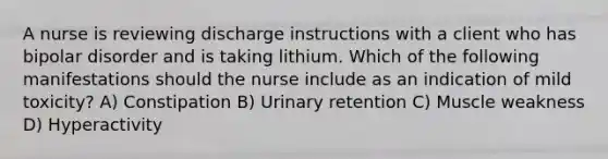 A nurse is reviewing discharge instructions with a client who has bipolar disorder and is taking lithium. Which of the following manifestations should the nurse include as an indication of mild toxicity? A) Constipation B) Urinary retention C) Muscle weakness D) Hyperactivity