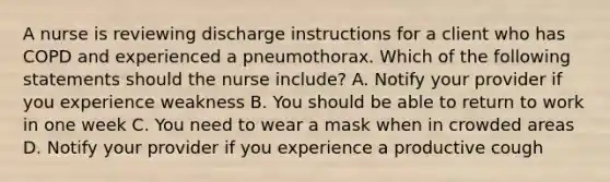 A nurse is reviewing discharge instructions for a client who has COPD and experienced a pneumothorax. Which of the following statements should the nurse include? A. Notify your provider if you experience weakness B. You should be able to return to work in one week C. You need to wear a mask when in crowded areas D. Notify your provider if you experience a productive cough