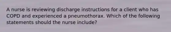 A nurse is reviewing discharge instructions for a client who has COPD and experienced a pneumothorax. Which of the following statements should the nurse include?