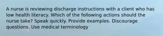 A nurse is reviewing discharge instructions with a client who has low health literacy. Which of the following actions should the nurse take? Speak quickly. Provide examples. Discourage questions. Use medical terminology