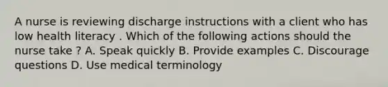 A nurse is reviewing discharge instructions with a client who has low health literacy . Which of the following actions should the nurse take ? A. Speak quickly B. Provide examples C. Discourage questions D. Use medical terminology