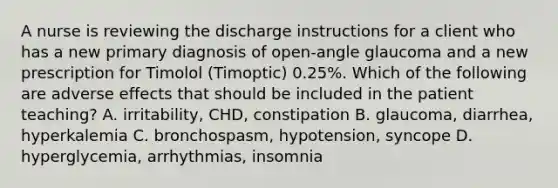 A nurse is reviewing the discharge instructions for a client who has a new primary diagnosis of open-angle glaucoma and a new prescription for Timolol (Timoptic) 0.25%. Which of the following are adverse effects that should be included in the patient teaching? A. irritability, CHD, constipation B. glaucoma, diarrhea, hyperkalemia C. bronchospasm, hypotension, syncope D. hyperglycemia, arrhythmias, insomnia