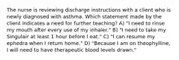 The nurse is reviewing discharge instructions with a client who is newly diagnosed with asthma. Which statement made by the client indicates a need for further teaching? A) "I need to rinse my mouth after every use of my inhaler." B) "I need to take my Singulair at least 1 hour before I eat." C) "I can resume my ephedra when I return home." D) "Because I am on theophylline, I will need to have therapeutic blood levels drawn."