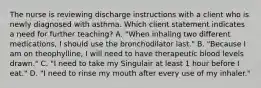 The nurse is reviewing discharge instructions with a client who is newly diagnosed with asthma. Which client statement indicates a need for further​ teaching? A. ​"When inhaling two different​ medications, I should use the bronchodilator​ last." B. ​"Because I am on​ theophylline, I will need to have therapeutic blood levels​ drawn." C. ​"I need to take my Singulair at least 1 hour before I​ eat." D. "I need to rinse my mouth after every use of my​ inhaler."