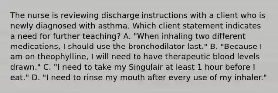 The nurse is reviewing discharge instructions with a client who is newly diagnosed with asthma. Which client statement indicates a need for further​ teaching? A. ​"When inhaling two different​ medications, I should use the bronchodilator​ last." B. ​"Because I am on​ theophylline, I will need to have therapeutic blood levels​ drawn." C. ​"I need to take my Singulair at least 1 hour before I​ eat." D. "I need to rinse my mouth after every use of my​ inhaler."