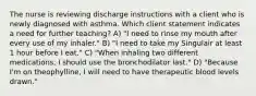 The nurse is reviewing discharge instructions with a client who is newly diagnosed with asthma. Which client statement indicates a need for further teaching? A) "I need to rinse my mouth after every use of my inhaler." B) "I need to take my Singulair at least 1 hour before I eat." C) "When inhaling two different medications, I should use the bronchodilator last." D) "Because I'm on theophylline, I will need to have therapeutic blood levels drawn."