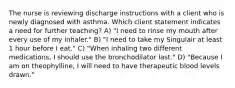 The nurse is reviewing discharge instructions with a client who is newly diagnosed with asthma. Which client statement indicates a need for further teaching? A) "I need to rinse my mouth after every use of my inhaler." B) "I need to take my Singulair at least 1 hour before I eat." C) "When inhaling two different medications, I should use the bronchodilator last." D) "Because I am on theophylline, I will need to have therapeutic blood levels drawn."