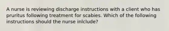 A nurse is reviewing discharge instructions with a client who has pruritus following treatment for scabies. Which of the following instructions should the nurse inlclude?